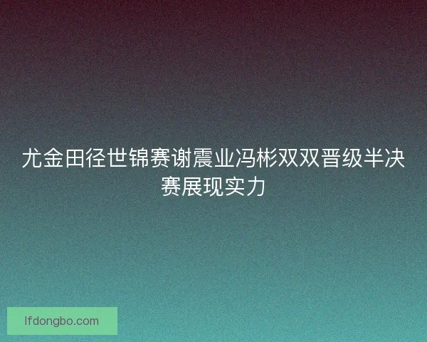尤金田径世锦赛谢震业冯彬双双晋级半决赛展现实力